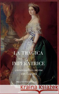 La tragica Imperatrice: conversazioni intime con Eugenia Maurice Paléologue, Barbara Luciana Di Fiore 9788831201780