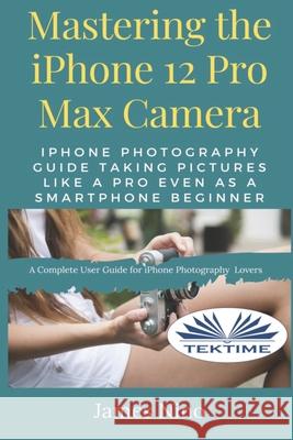 Mastering The IPhone 12 Pro Max Camera: IPhone Photography Guide Taking Pictures Like A Pro Even As A SmartPhone Beginner James Nino 9788835419624