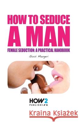 How to Seduce a Man: Female seduction: a practical handbook Giusi Maugeri 9788893050951 How2 Publishing