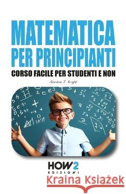 Matematica Per Principianti: Corso Facile per Studenti e Non Gordon J Bright   9788893056618 How2 Edizioni