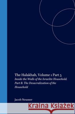 The Halakhah: An Encyclopaedia of the Law of Judaism: Volume V: Inside the Walls of the Israelite Household: Part B: The Desacralization of the Househ Jacob Neusner 9789004116160 Brill Academic Publishers
