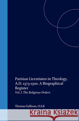 Parisian Licentiates in Theology, A.D. 1373-1500. a Biographical Register: Vol. I. the Religious Orders Thomas Sullivan T. Sullivan 9789004135864 Brill Academic Publishers