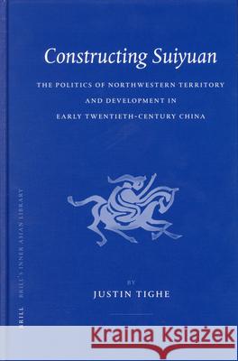 Constructing Suiyuan: The Politics of Northwestern Territory and Development in Early Twentieth-Century China Justin Tighe J. R. Tighe 9789004144668 Brill Academic Publishers