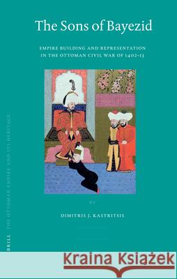 The Sons of Bayezid: Empire Building and Representation in the Ottoman Civil War of 1402-13 Dimitris Kastritsis 9789004158368 Brill