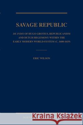 Savage Republic: de Indis of Hugo Grotius, Republicanism and Dutch Hegemony Within the Early Modern World-System (C. 1600-1619) E. Wilson Eric Michael Wilson 9789004167889