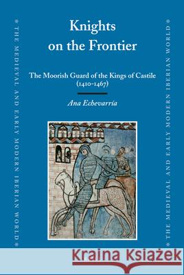 Knights on the Frontier: The Moorish Guard of the Kings of Castile (1410-1467) Ana Echevarria 9789004171107