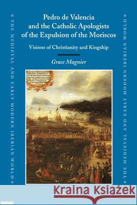Pedro de Valencia and the Catholic Apologists of the Expulsion of the Moriscos: Visions of Christianity and Kingship Grace Magnier 9789004182882 Brill