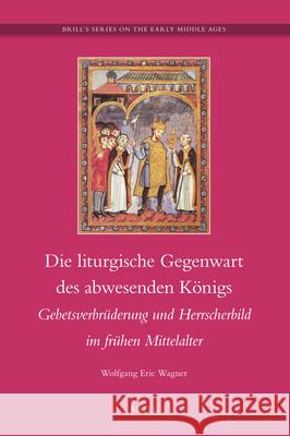 Die liturgische Gegenwart des abwesenden Königs: Gebetsverbrüderung und Hersscherbild im frühen Mittelalter Wolfgang Eric Wagner 9789004189232 Brill