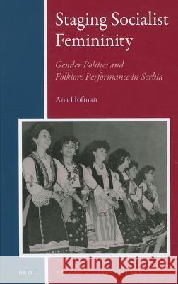 Staging Socialist Femininity: Gender Politics and Folklore Performance in Serbia Ana Hofman 9789004191792 Brill Academic Publishers