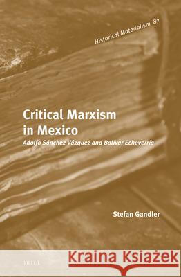 Critical Marxism in Mexico: Adolfo Sánchez Vázquez and Bolívar Echeverría Gandler 9789004224285 Brill Academic Publishers