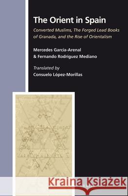The Orient in Spain: Converted Muslims, the Forged Lead Books of Granada, and the Rise of Orientalism Mercedes Garcia-Arena Fernando Rodrigue Mercedes Garcaia-Arenal 9789004244504