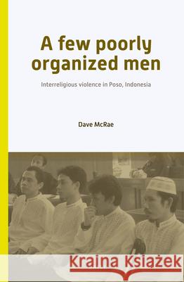 A Few Poorly Organized Men: Interreligious Violence in Poso, Indonesia Dave McRae 9789004244832 Brill