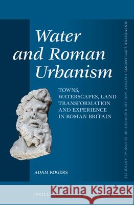 Water and Roman Urbanism: Towns, Waterscapes, Land Transformation and Experience in Roman Britain Adam Rogers 9789004247871
