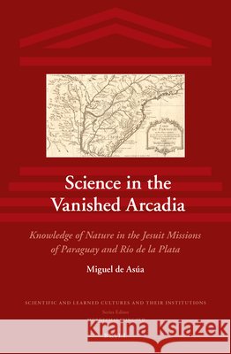 Science in the Vanished Arcadia: Knowledge of Nature in the Jesuit Missions of Paraguay and Río de la Plata de Asúa 9789004256767 Brill Academic Publishers