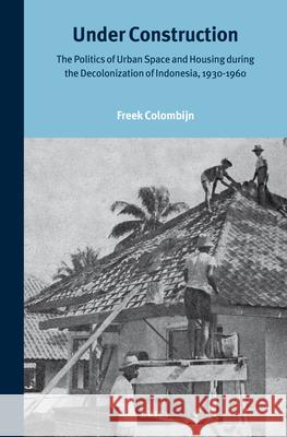 Under Construction: The Politics of Urban Space and Housing during the Decolonization of Indonesia, 1930-1960 Freek Colombijn 9789004258648