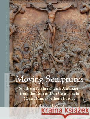 Moving Sculptures: Southern Netherlandish Alabasters from the 16th to 17th Centuries in Central and Northern Europe Aleksandra Lip 9789004270930 Brill Academic Publishers