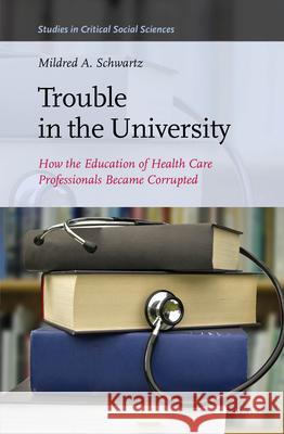 Trouble in the University: How the Education of Health Care Professionals Became Corrupted Mildred A. Schwartz 9789004278660 Brill