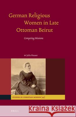 German Religious Women in Late Ottoman Beirut: Competing Missions Julia Hauser 9789004282490 Brill Academic Publishers