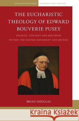 The Eucharistic Theology of Edward Bouverie Pusey: Sources, Context and Doctrine Within the Oxford Movement and Beyond Brian Douglas 9789004304574