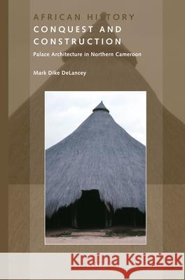Conquest and Construction: Palace Architecture in Northern Cameroon Mark DeLancey 9789004309104 Brill