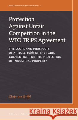 The Protection Against Unfair Competition in the Wto Trips Agreement: The Scope and Prospects of Article 10bis of the Paris Convention for the Protect Christian Riffel 9789004313484