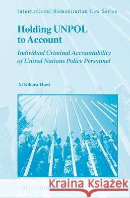 Holding Unpol to Account: Individual Criminal Accountability of United Nations Police Personnel Ai Kihara-Hunt 9789004328808 Brill - Nijhoff