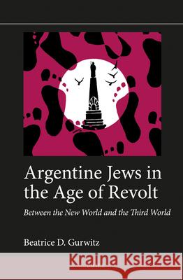 Argentine Jews in the Age of Revolt: Between the New World and the Third World Beatrice D. Gurwitz 9789004329614