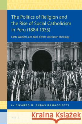 The Politics of Religion and the Rise of Social Catholicism in Peru (1884-1935): Faith, Workers and Race Before Liberation Theology Ricardo Daniel Cuba 9789004355675