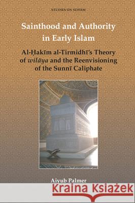 Sainthood and Authority in Early Islam: Al-Ḥakīm al-Tirmidhī’s Theory of wilāya and the Reenvisioning of the Sunnī Caliphate Aiyub Palmer 9789004408302 Brill