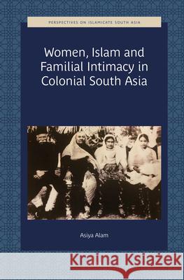 Women, Islam and Familial Intimacy in Colonial South Asia Asiya Alam 9789004421103 Brill