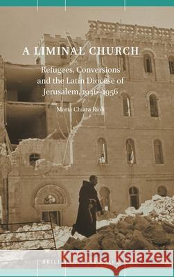 A Liminal Church: Refugees, Conversions and the Latin Diocese of Jerusalem, 1946-1956 Rioli 9789004423725 Brill