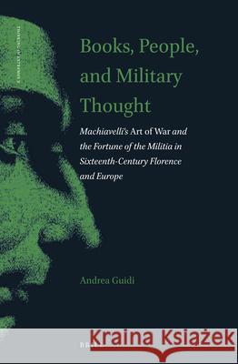 Books, People, and Military Thought: Machiavelli's Art of War and the Fortune of the Militia in Sixteenth-Century Florence and Europe Andrea Guidi 9789004432093 Brill