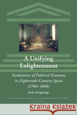 A Unifying Enlightenment: Institutions of Political Economy in Eighteenth-Century Spain (1700–1808) Jesús Astigarraga 9789004442382