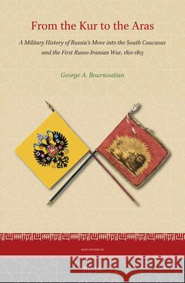 From the Kur to the Aras: A Military History of Russia’s Move into the South Caucasus and the First Russo-Iranian War, 1801-1813 George Bournoutian 9789004445154 Brill