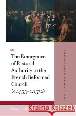 The Emergence of Pastoral Authority in the French Reformed Church (C.1555-C.1572) Gianmarco Braghi 9789004461710 Brill