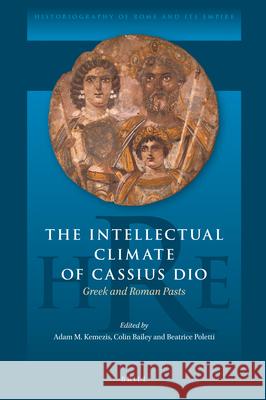 The Intellectual Climate of Cassius Dio: Greek and Roman Pasts Adam Kemezis Colin Bailey Beatrice Poletti 9789004510487 Brill