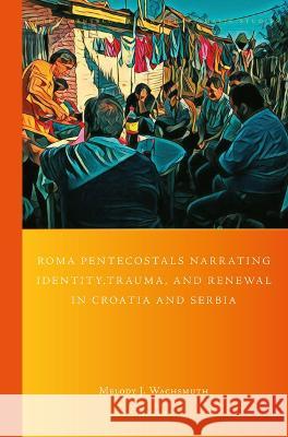 Roma Pentecostals Narrating Identity, Trauma, and Renewal in Croatia and Serbia Melody Wachsmuth 9789004518964