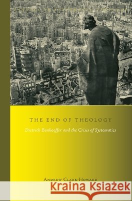 The End of Theology: Dietrich Bonhoeffer and the Crisis of Systematics Andrew Clark-Howard 9789004779983