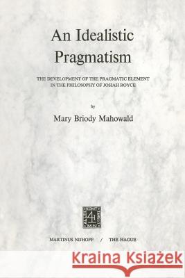 An Idealistic Pragmatism: The Development of the Pragmatic Element in the Philosophy of Josiah Royce Mahowald, M. B. 9789024711840 Nijhoff