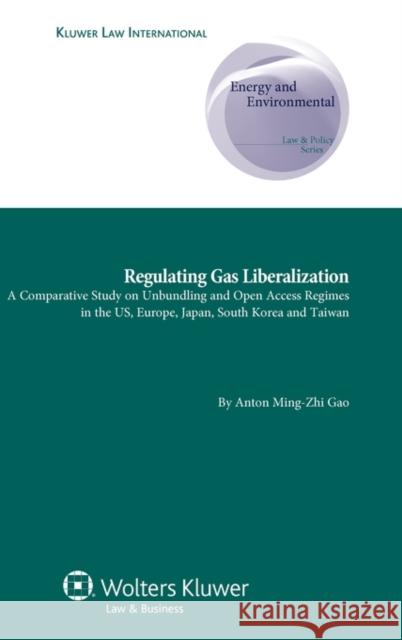 Regulating Gas Liberalization: A Comparative Study on Unbundling and Open Access Regimes in the Us, Europe, Japan, South Korea and Taiwan Gao, Anton Ming-Zhi 9789041133472 Kluwer Law International