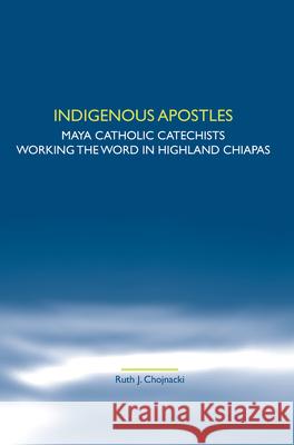 Indigenous Apostles : Maya Catholic Catechists Working the Word in Highland Chiapas Ruth J. Chojnacki 9789042028722 Rodopi