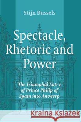 Spectacle, Rhetoric and Power: The Triumphal Entry of Prince Philip of Spain Into Antwerp Stijn Bussels   9789042034716 Editions Rodopi B.V.