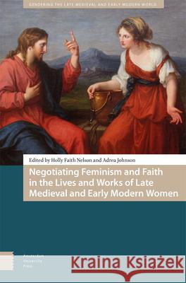 Negotiating Feminism and Faith in the Lives and Works of Late Medieval and Early Modern Women Holly Faith Nelson Adrea Johnson 9789048560417 Amsterdam University Press