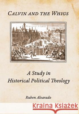 Calvin and the Whigs: A Study in Historical Political Theology Ruben Alvarado 9789076660486 Pantocrator Press