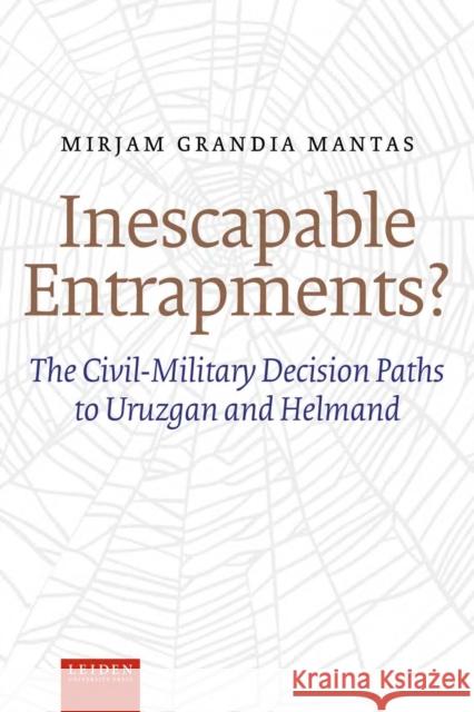 Inescapable Entrapments?: The Civil-Military Decision Paths to Uruzgan and Helmand Mirjam Grandia Mantas 9789087283643 Leiden University Press
