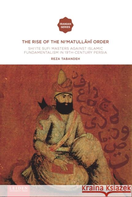 The Rise of the Ni'matullahi I Order: Shi'ite Sufi Masters Against Islamic Fundamentalism in 19th-Century Persia Reza Tabandeh 9789087283674 Leiden University Press