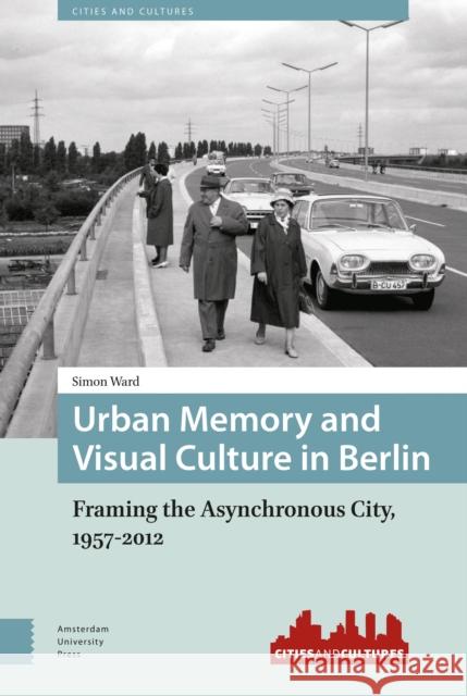 Urban Memory and Visual Culture in Berlin: Framing the Asynchronous City, 1957-2012 Simon Ward 9789089648532 Amsterdam University Press