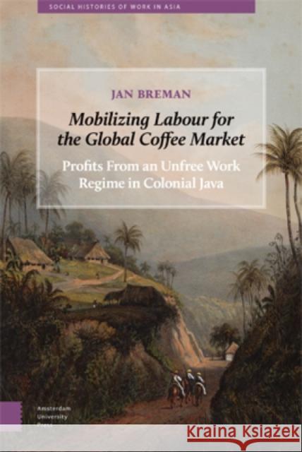 Mobilizing Labour for the Global Coffee Market: Profits from an Unfree Work Regime in Colonial Java Jan Breman 9789089648594 Amsterdam University Press