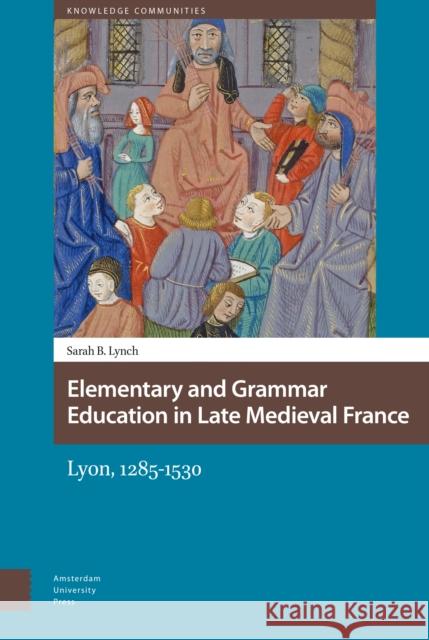 Elementary and Grammar Education in Late Medieval France: Lyon, 1285-1530 Sarah B. Lynch 9789089649867