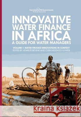 Innovative Water Finance in Africa: A Guide for Water Managers: Volume 1: Water Finance Innovations in Context Atakilte Beyene, Cush Ngonzo Luwesi 9789171068156 Nordic Africa Institute